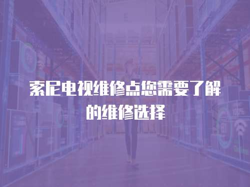 索尼電視維修點您需要了解的維修選擇
