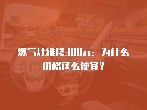燃氣灶維修300元：為什么價格這么便宜？