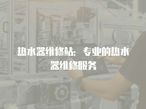 熱水器維修站：專業的熱水器維修服務