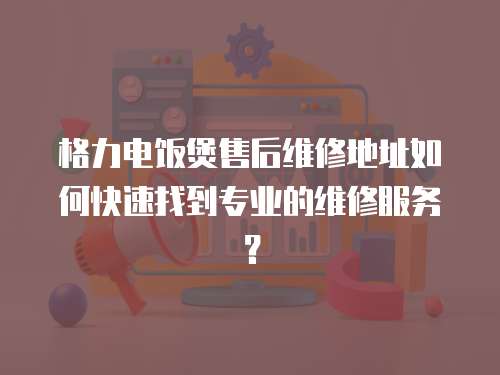 格力電飯煲售后維修地址如何快速找到專業的維修服務？