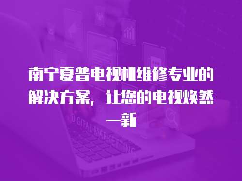 南寧夏普電視機維修專業的解決方案，讓您的電視煥然一新