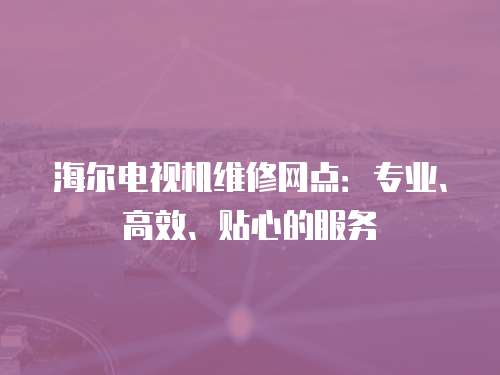 海爾電視機維修網點：專業、高效、貼心的服務