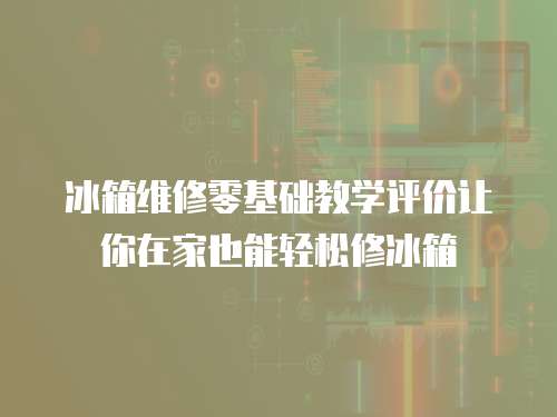 冰箱維修零基礎(chǔ)教學(xué)評價(jià)讓你在家也能輕松修冰箱