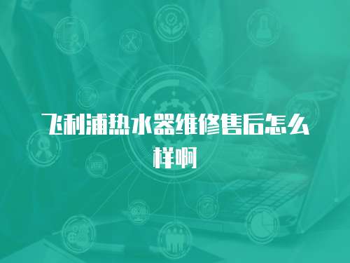 飛利浦熱水器維修售后怎么樣啊