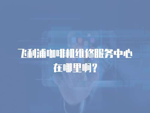 飛利浦咖啡機維修服務中心在哪里啊？