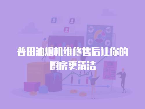 普田油煙機維修售后讓你的廚房更清潔