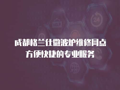 成都格蘭仕微波爐維修網點方便快捷的專業服務