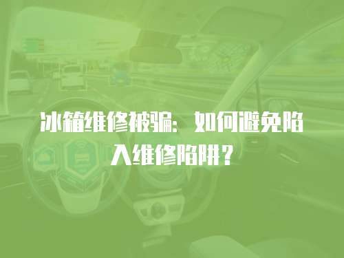 冰箱維修被騙：如何避免陷入維修陷阱？