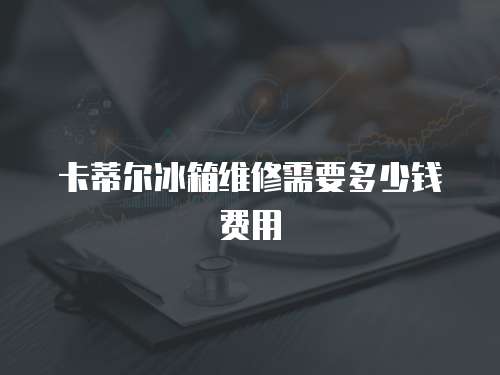 卡蒂爾冰箱維修需要多少錢費用
