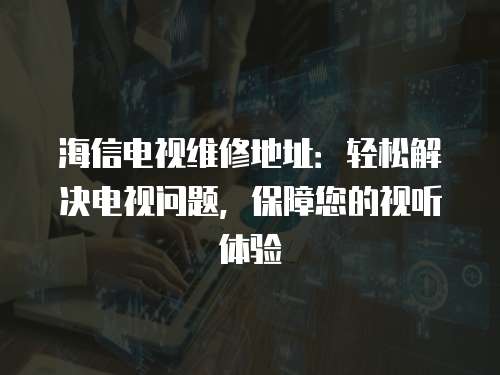 海信電視維修地址：輕松解決電視問題，保障您的視聽體驗