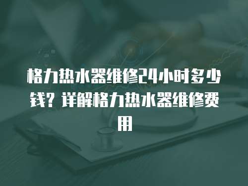 格力熱水器維修24小時多少錢？詳解格力熱水器維修費用