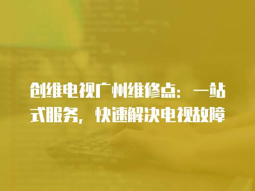 創(chuàng)維電視廣州維修點(diǎn)：一站式服務(wù)，快速解決電視故障