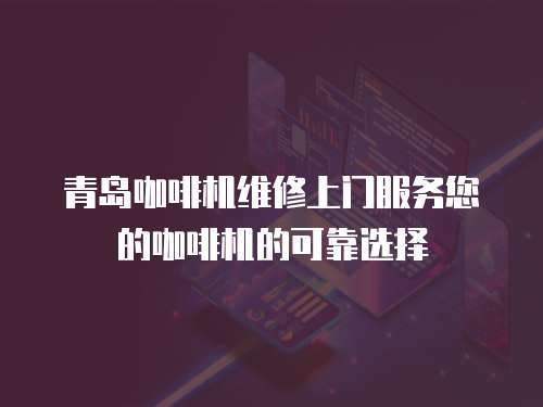 青島咖啡機維修上門服務您的咖啡機的可靠選擇