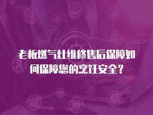 老板燃?xì)庠罹S修售后保障如何保障您的烹飪安全？