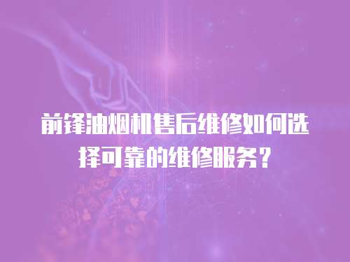 前鋒油煙機售后維修如何選擇可靠的維修服務？