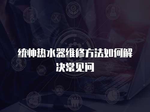 統帥熱水器維修方法如何解決常見問