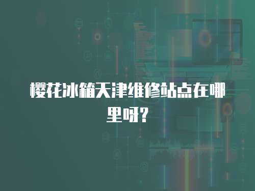 櫻花冰箱天津維修站點(diǎn)在哪里呀？