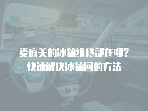 婁底美的冰箱維修部在哪？快速解決冰箱問的方法