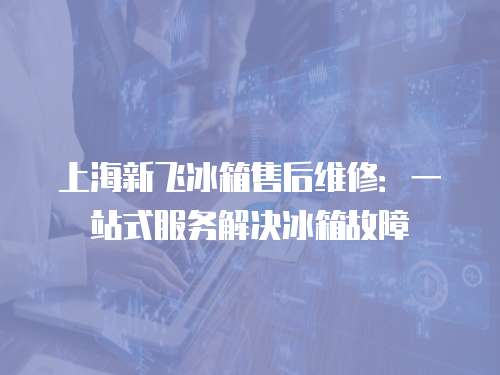 上海新飛冰箱售后維修：一站式服務(wù)解決冰箱故障