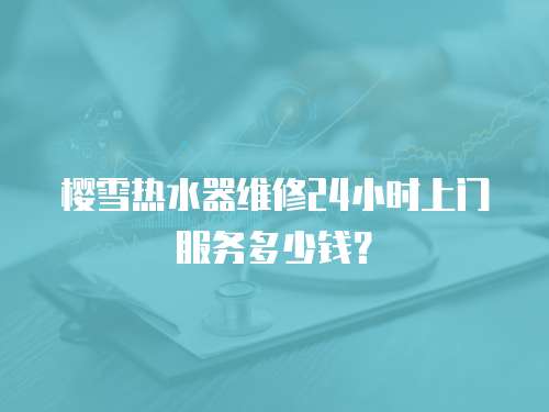 櫻雪熱水器維修24小時上門服務多少錢？