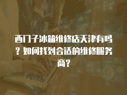 西門子冰箱維修店天津有嗎？如何找到合適的維修服務商？