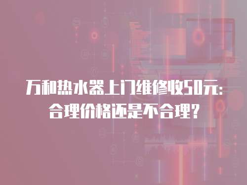 萬和熱水器上門維修收50元：合理價格還是不合理？
