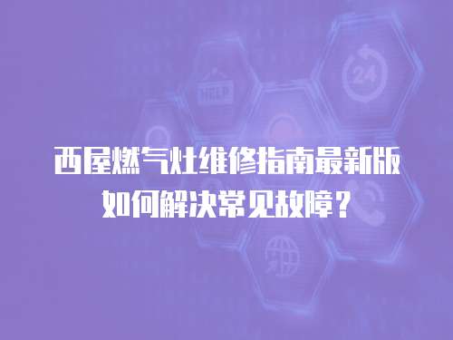 西屋燃氣灶維修指南最新版如何解決常見故障？