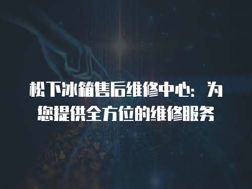 松下冰箱售后維修中心：為您提供全方位的維修服務(wù)