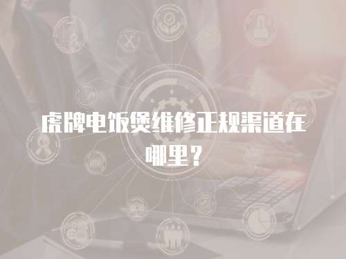虎牌電飯煲維修正規渠道在哪里？