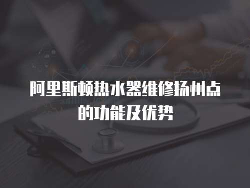 阿里斯頓熱水器維修揚州點的功能及優勢