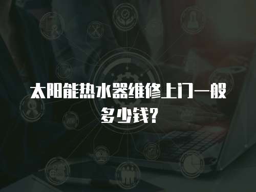 太陽能熱水器維修上門一般多少錢？