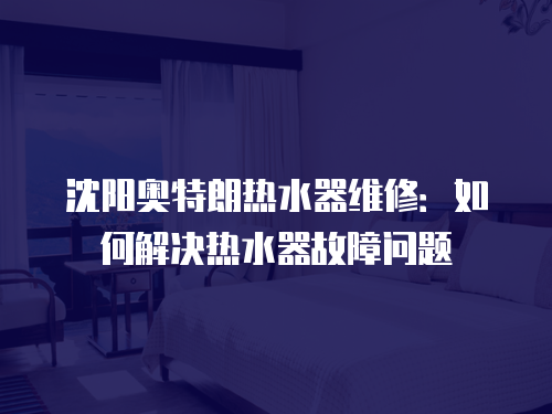 沈陽奧特朗熱水器維修：如何解決熱水器故障問題