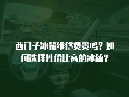 西門子冰箱維修費(fèi)貴嗎？如何選擇性價(jià)比高的冰箱？