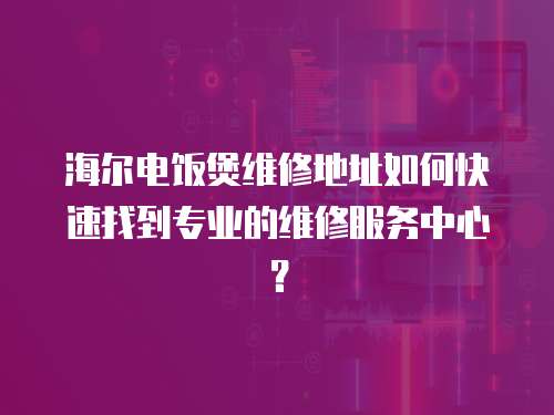 海爾電飯煲維修地址如何快速找到專業的維修服務中心？