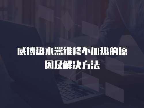 威博熱水器維修不加熱的原因及解決方法