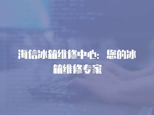 海信冰箱維修中心：您的冰箱維修專家