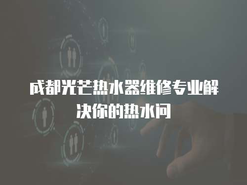  成都光芒熱水器維修專業(yè)解決你的熱水問