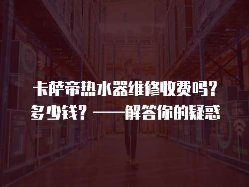 卡薩帝熱水器維修收費(fèi)嗎？多少錢？——解答你的疑惑