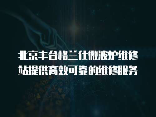 北京豐臺格蘭仕微波爐維修站提供高效可靠的維修服務
