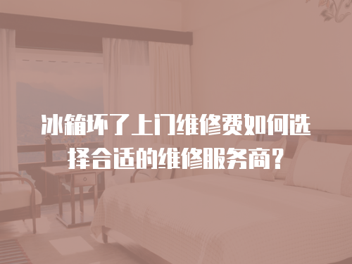 冰箱壞了上門維修費如何選擇合適的維修服務商？