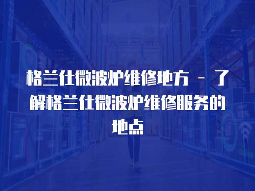 格蘭仕微波爐維修地方 - 了解格蘭仕微波爐維修服務(wù)的地點(diǎn)