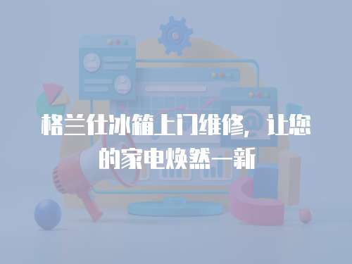 格蘭仕冰箱上門維修，讓您的家電煥然一新