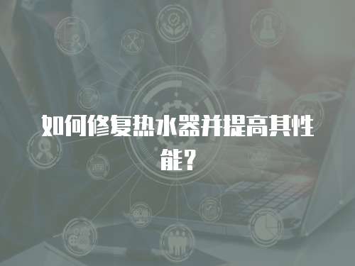 如何修復(fù)熱水器并提高其性能？