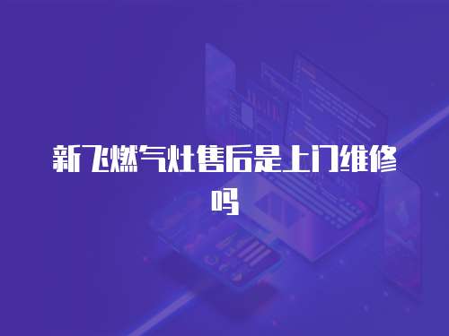 新飛燃氣灶售后是上門維修嗎