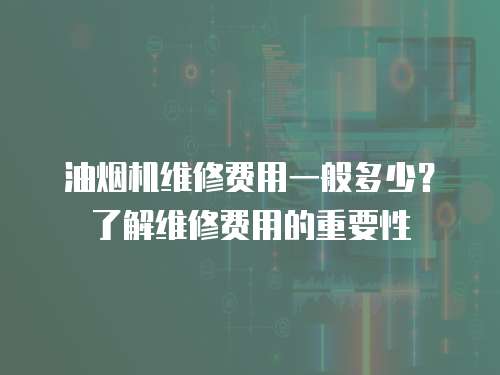 油煙機維修費用一般多少？了解維修費用的重要性