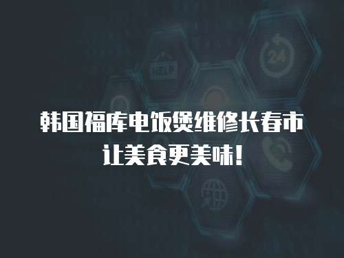 韓國福庫電飯煲維修長春市讓美食更美味！