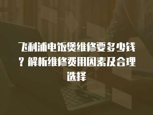 飛利浦電飯煲維修要多少錢？解析維修費用因素及合理選擇