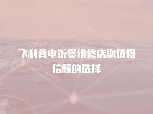 飛利普電飯煲維修店您值得信賴的選擇