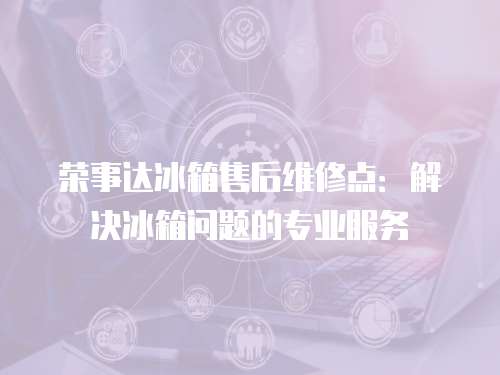 榮事達冰箱售后維修點：解決冰箱問題的專業服務