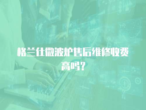 格蘭仕微波爐售后維修收費高嗎？